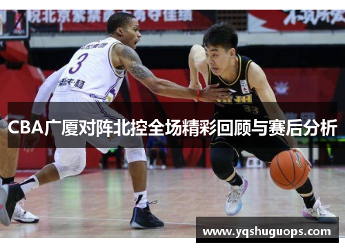 CBA广厦对阵北控全场精彩回顾与赛后分析