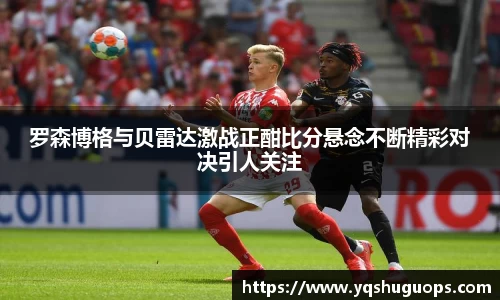 beats365罗森博格与贝雷达激战正酣比分悬念不断精彩对决引人关注
